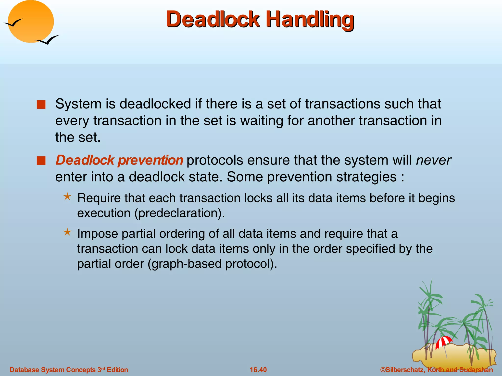 Deadlock Handling System is deadlocked if there is a set of transactions such that every transaction in the set is waiting for another transaction in the set. Deadlock prevention  protocols ensure that the system will  never  enter into a deadlock state. Some prevention strategies : Require that each transaction locks all its data items before it begins execution (predeclaration). Impose partial ordering of all data items and require that a transaction can lock data items only in the order specified by the partial order (graph-based protocol). 