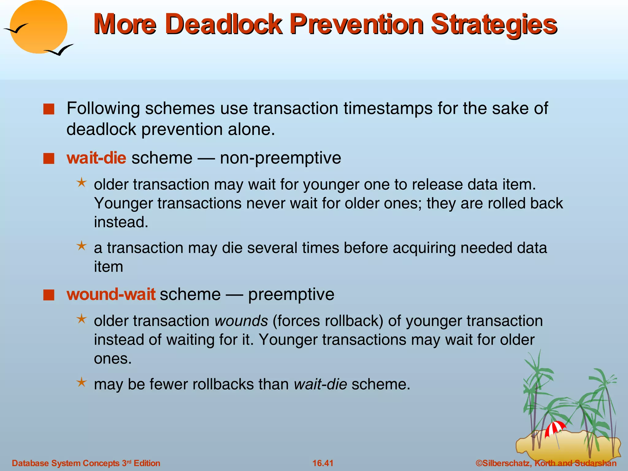 More Deadlock Prevention Strategies Following schemes use transaction timestamps for the sake of deadlock prevention alone. wait-die  scheme — non-preemptive older transaction may wait for younger one to release data item. Younger transactions never wait for older ones; they are rolled back instead. a transaction may die several times before acquiring needed data item wound-wait  scheme — preemptive older transaction  wounds  (forces rollback) of younger transaction instead of waiting for it. Younger transactions may wait for older ones. may be fewer rollbacks than  wait-die  scheme. 