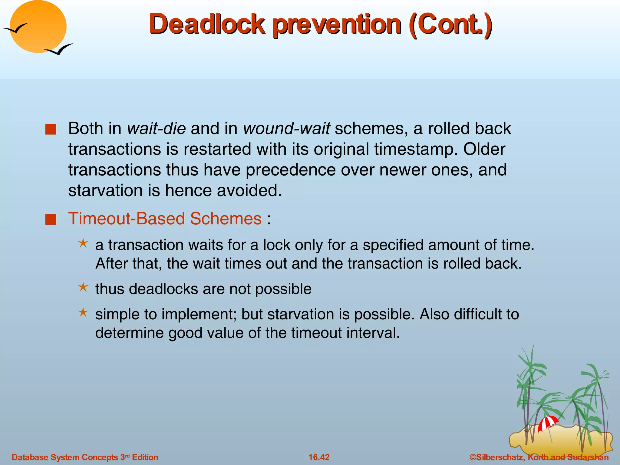 Deadlock prevention (Cont.) Both in  wait-die  and in  wound-wait  schemes, a rolled back transactions is restarted with its original timestamp. Older transactions thus have precedence over newer ones, and starvation is hence avoided. Timeout-Based Schemes  : a transaction waits for a lock only for a specified amount of time. After that, the wait times out and the transaction is rolled back. thus deadlocks are not possible simple to implement; but starvation is possible. Also difficult to determine good value of the timeout interval. 