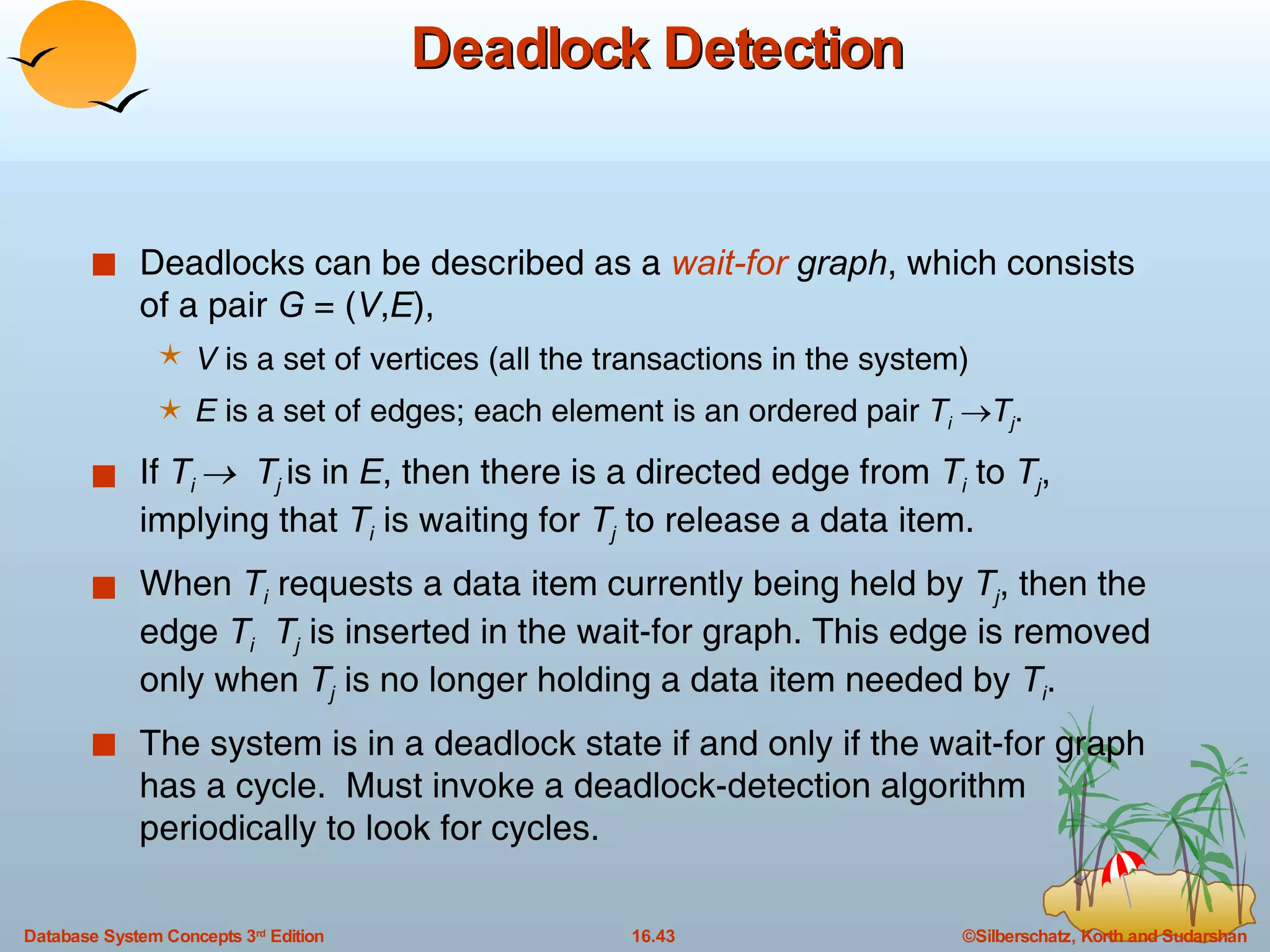 Deadlock Detection Deadlocks can be described as a  wait-for  graph , which consists of a pair  G  = ( V , E ),  V  is a set of vertices (all the transactions in the system) E  is a set of edges; each element is an ordered pair  T i    T j .  If  T i     T j   is in  E , then there is a directed edge from  T i  to  T j , implying that  T i  is waiting for  T j  to release a data item. When  T i  requests a data item currently being held by  T j , then the edge  T i   T j  is inserted in the wait-for graph. This edge is removed only when  T j  is no longer holding a data item needed by  T i . The system is in a deadlock state if and only if the wait-for graph has a cycle.  Must invoke a deadlock-detection algorithm periodically to look for cycles. 