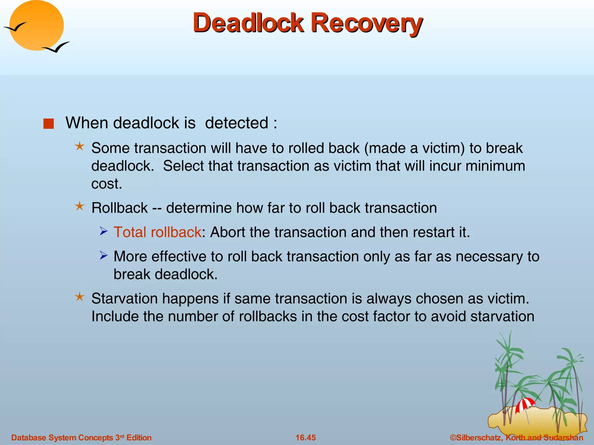 Deadlock Recovery When deadlock is  detected : Some transaction will have to rolled back (made a victim) to break deadlock.  Select that transaction as victim that will incur minimum cost. Rollback -- determine how far to roll back transaction Total rollback : Abort the transaction and then restart it. More effective to roll back transaction only as far as necessary to break deadlock. Starvation happens if same transaction is always chosen as victim. Include the number of rollbacks in the cost factor to avoid starvation 