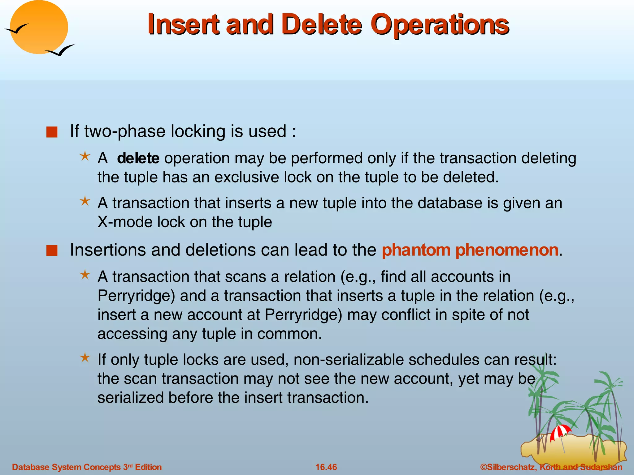 Insert and Delete Operations If two-phase locking is used : A  delete  operation may be performed only if the transaction deleting the tuple has an exclusive lock on the tuple to be deleted. A transaction that inserts a new tuple into the database is given an X-mode lock on the tuple Insertions and deletions can lead to the  phantom phenomenon . A transaction that scans a relation (e.g., find all accounts in Perryridge) and a transaction that inserts a tuple in the relation (e.g., insert a new account at Perryridge) may conflict in spite of not accessing any tuple in common.  If only tuple locks are used, non-serializable schedules can result: the scan transaction may not see the new account, yet may be serialized before the insert transaction. 