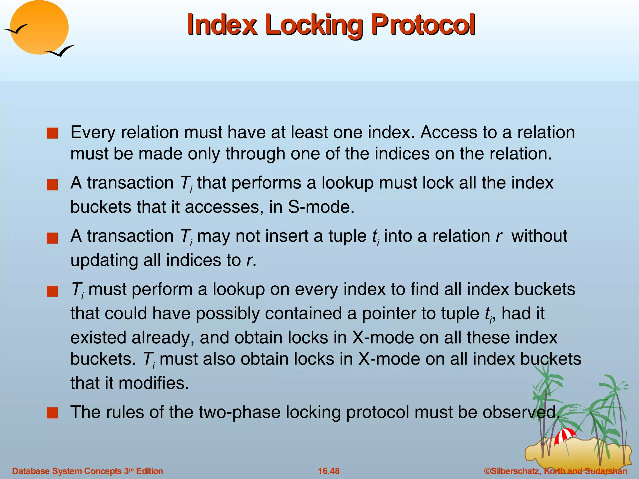Index Locking Protocol Every relation must have at least one index. Access to a relation must be made only through one of the indices on the relation. A transaction  T i  that performs a lookup must lock all the index buckets that it accesses, in S-mode. A transaction  T i  may not insert a tuple  t i  into a relation  r  without updating all indices to  r . T i  must perform a lookup on every index to find all index buckets that could have possibly contained a pointer to tuple  t i , had it existed already, and obtain locks in X-mode on all these index buckets.  T i  must also obtain locks in X-mode on all index buckets that it modifies. The rules of the two-phase locking protocol must be observed. 
