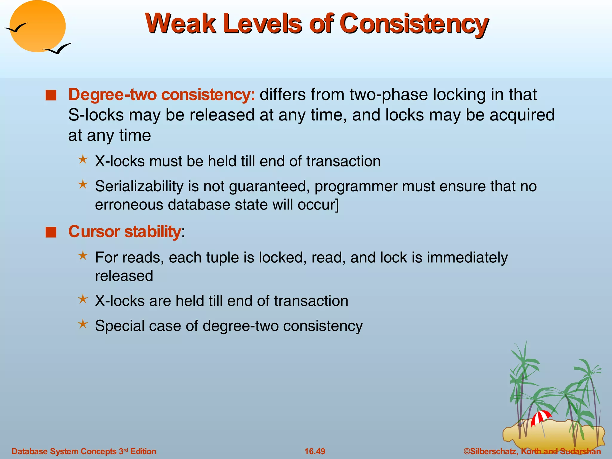 Weak Levels of Consistency Degree-two consistency:  differs from two-phase locking in that S-locks may be released at any time, and locks may be acquired at any time X-locks must be held till end of transaction Serializability is not guaranteed, programmer must ensure that no erroneous database state will occur] Cursor stability :  For reads, each tuple is locked, read, and lock is immediately released X-locks are held till end of transaction Special case of degree-two consistency 