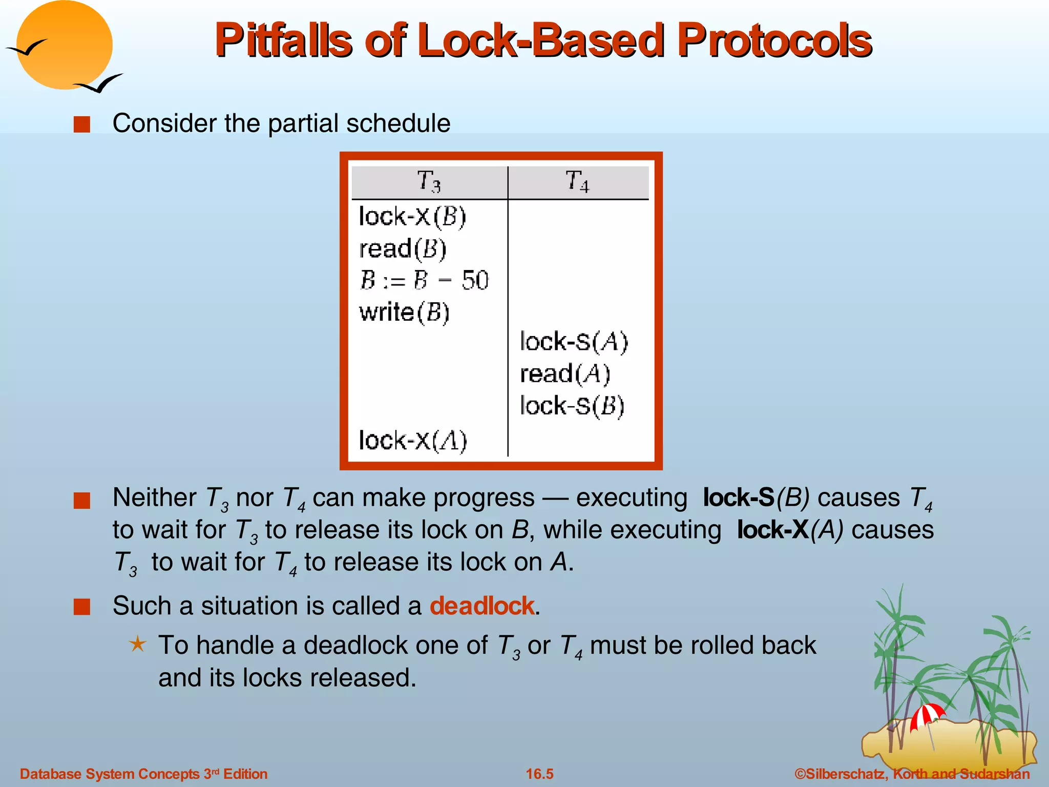 Pitfalls of Lock-Based Protocols Consider the partial schedule Neither  T 3  nor  T 4  can make progress — executing  lock-S (B)  causes  T 4  to wait for  T 3  to release its lock on  B , while executing  lock-X (A)  causes  T 3   to wait for  T 4  to release its lock on  A . Such a situation is called a  deadlock .  To handle a deadlock one of  T 3  or  T 4  must be rolled back  and its locks released. 