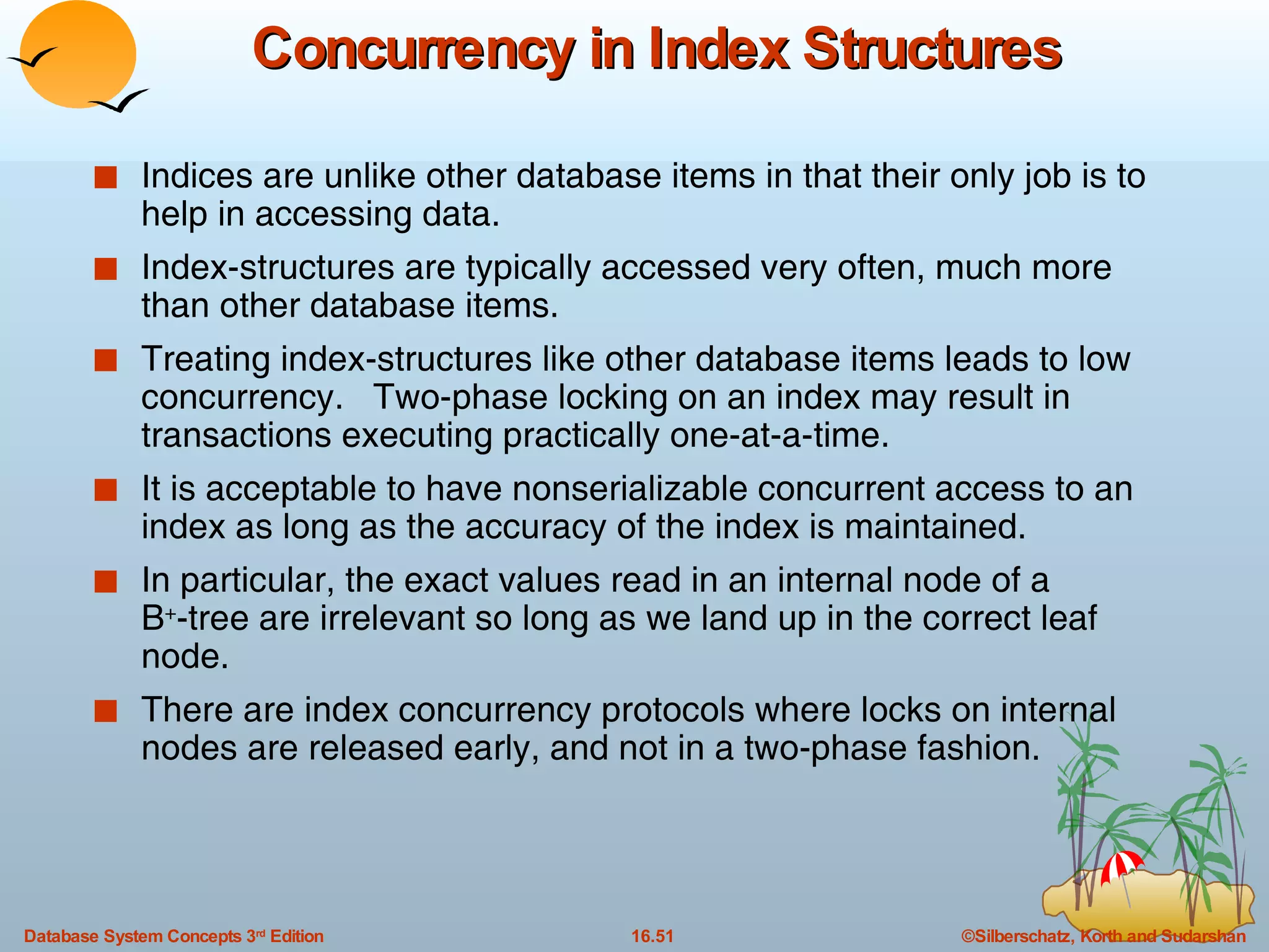 Concurrency in Index Structures Indices are unlike other database items in that their only job is to help in accessing data. Index-structures are typically accessed very often, much more than other database items.  Treating index-structures like other database items leads to low concurrency.  Two-phase locking on an index may result in transactions executing practically one-at-a-time. It is acceptable to have nonserializable concurrent access to an index as long as the accuracy of the index is maintained. In particular, the exact values read in an internal node of a  B + -tree are irrelevant so long as we land up in the correct leaf node. There are index concurrency protocols where locks on internal nodes are released early, and not in a two-phase fashion. 