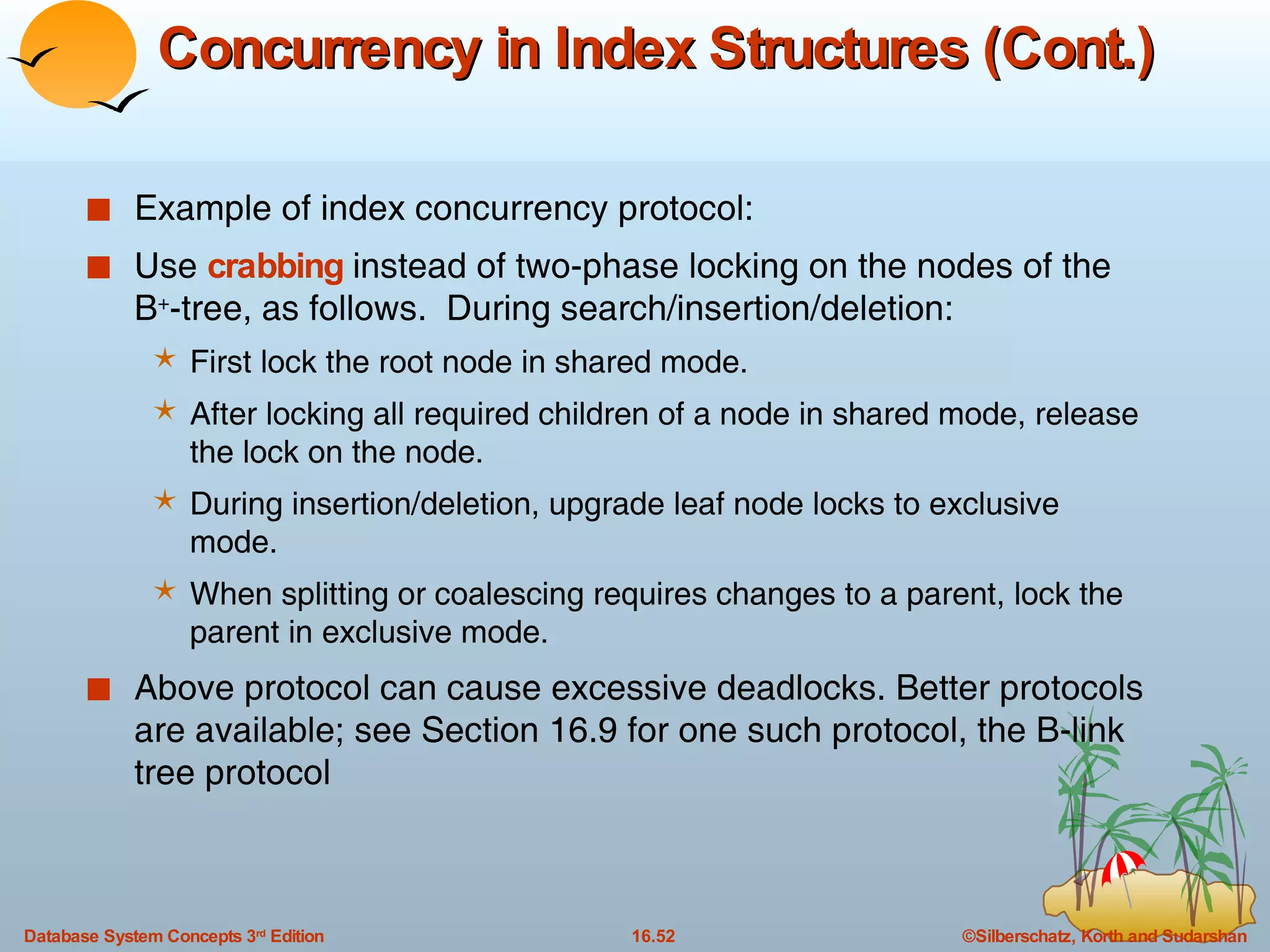 Concurrency in Index Structures (Cont.) Example of index concurrency protocol: Use  crabbing  instead of two-phase locking on the nodes of the B + -tree, as follows.  During search/insertion/deletion: First lock the root node in shared mode. After locking all required children of a node in shared mode, release the lock on the node. During insertion/deletion, upgrade leaf node locks to exclusive mode. When splitting or coalescing requires changes to a parent, lock the parent in exclusive mode. Above protocol can cause excessive deadlocks. Better protocols are available; see Section 16.9 for one such protocol, the B-link tree protocol 