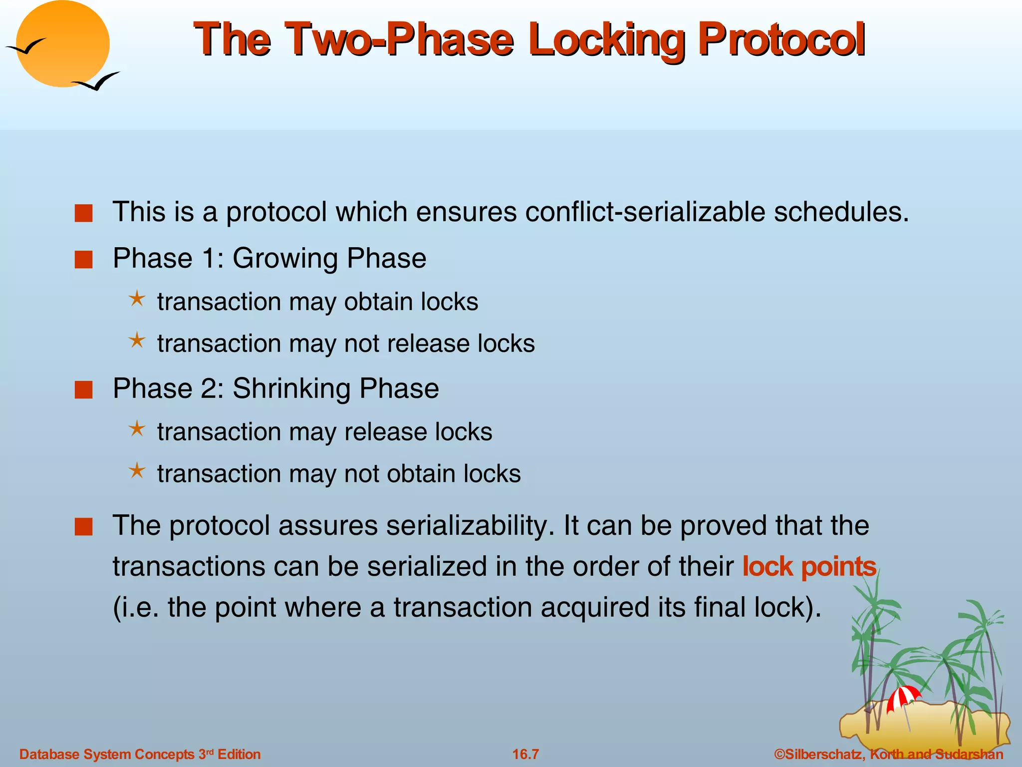 The Two-Phase Locking Protocol This is a protocol which ensures conflict-serializable schedules. Phase 1: Growing Phase transaction may obtain locks  transaction may not release locks Phase 2: Shrinking Phase transaction may release locks transaction may not obtain locks The protocol assures serializability. It can be proved that the transactions can be serialized in the order of their  lock points   (i.e. the point where a transaction acquired its final lock).  
