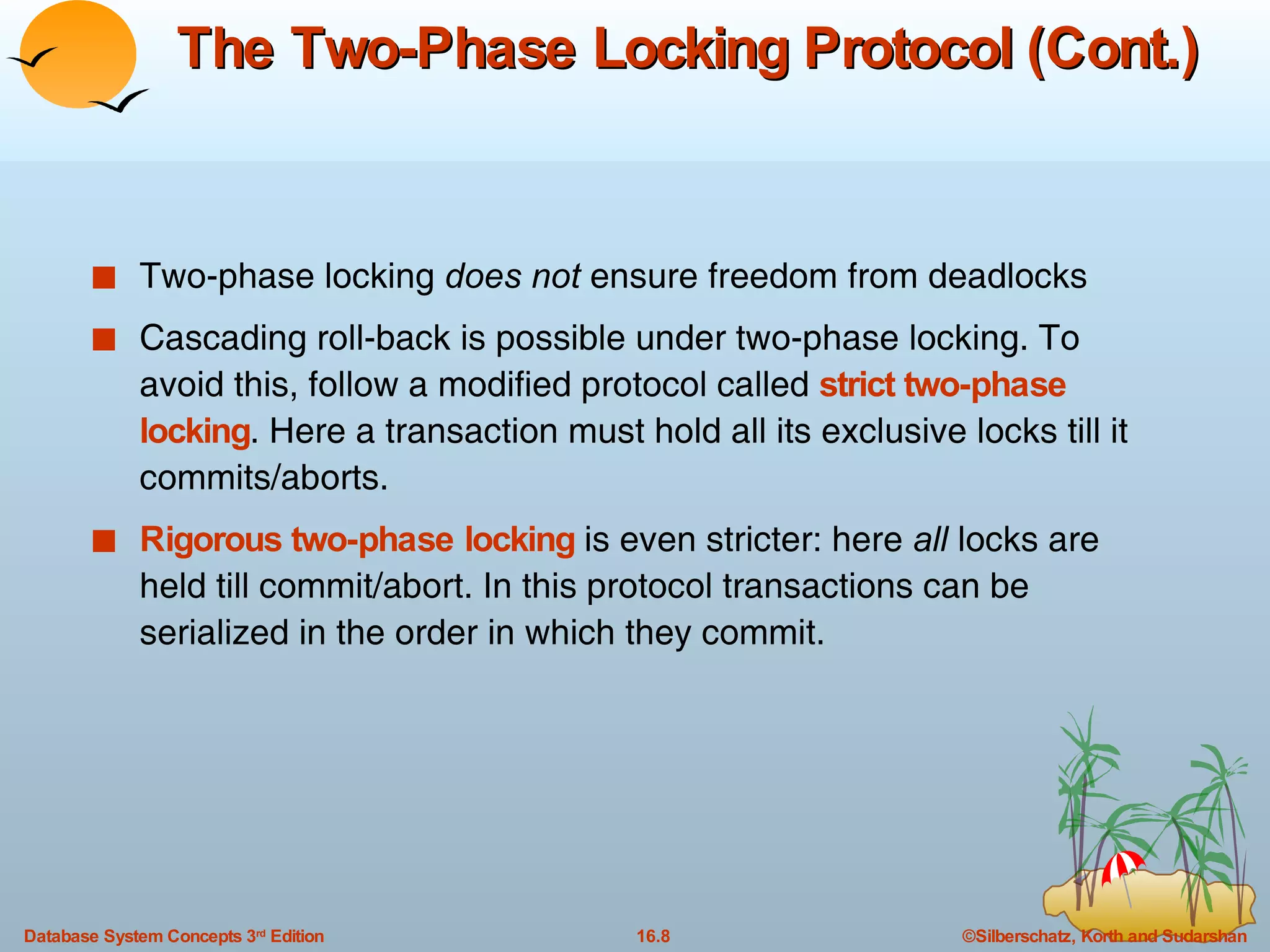 The Two-Phase Locking Protocol (Cont.) Two-phase locking  does not  ensure freedom from deadlocks Cascading roll-back is possible under two-phase locking. To avoid this, follow a modified protocol called  strict two-phase locking . Here a transaction must hold all its exclusive locks till it commits/aborts. Rigorous two-phase locking  is even stricter: here  all  locks are held till commit/abort. In this protocol transactions can be serialized in the order in which they commit. 