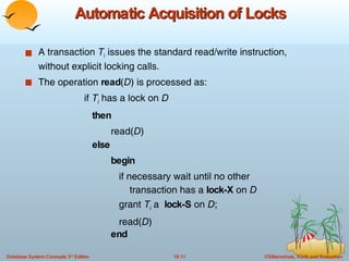 Automatic Acquisition of Locks A transaction  T i  issues the standard read/write instruction, without explicit locking calls. The operation  read ( D ) is processed as: if  T i  has a lock on  D then read( D )  else begin   if necessary wait until no other  transaction has a  lock-X  on  D grant  T i  a  lock-S  on  D ; read( D ) end 
