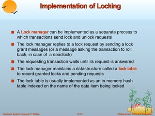 Implementation of Locking A  Lock manager  can be implemented as a separate process to which transactions send lock and unlock requests The lock manager replies to a lock request by sending a lock grant messages (or a message asking the transaction to roll back, in case of  a deadlock) The requesting transaction waits until its request is answered The lock manager maintains a datastructure called a  lock table  to record granted locks and pending requests The lock table is usually implemented as an in-memory hash table indexed on the name of the data item being locked 