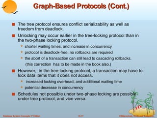 Graph-Based Protocols (Cont.) The tree protocol ensures conflict serializability as well as freedom from deadlock. Unlocking may occur earlier in the tree-locking protocol than in the two-phase locking protocol. shorter waiting times, and increase in concurrency protocol is deadlock-free, no rollbacks are required the abort of a transaction can still lead to cascading rollbacks.  (this correction  has to be made in the book also.) However,  in the tree-locking protocol, a transaction may have to lock data items that it does not access. increased locking overhead, and additional waiting time potential decrease in concurrency Schedules not possible under two-phase locking are possible under tree protocol, and vice versa. 
