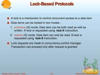 Lock-Based Protocols A lock is a mechanism to control concurrent access to a data item Data items can be locked in two modes : 1 .  exclusive  (X) mode . Data item can be both read as well as  written. X-lock is requested using  lock-X  instruction. 2 .  shared  (S) mode . Data item can only be read. S-lock is  requested using  lock-S  instruction. Lock requests are made to concurrency-control manager. Transaction can proceed only after request is granted. 