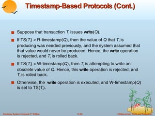 Timestamp-Based Protocols (Cont.) Suppose that transaction  T i  issues  write ( Q ). If TS( T i ) < R-timestamp( Q ), then the value of  Q  that  T i  is producing was needed previously, and the system assumed that that value would never be produced. Hence, the  write  operation is rejected, and  T i  is rolled back. If TS( T i ) < W-timestamp( Q ), then  T i  is attempting to write an obsolete value of  Q . Hence, this  write  operation is rejected, and  T i  is rolled back. Otherwise, the  write  operation is executed, and W-timestamp( Q ) is set to TS( T i ). 