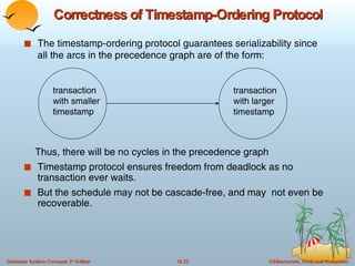 Correctness of Timestamp-Ordering Protocol The timestamp-ordering protocol guarantees serializability since all the arcs in the precedence graph are of the form: Thus, there will be no cycles in the precedence graph Timestamp protocol ensures freedom from deadlock as no transaction ever waits.  But the schedule may not be cascade-free, and may  not even be recoverable. transaction with smaller timestamp transaction with larger timestamp  