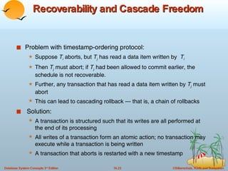 Recoverability and Cascade Freedom Problem with timestamp-ordering protocol: Suppose  T i  aborts, but  T j  has read a data item written by  T i Then  T j   must abort; if  T j   had been allowed to commit earlier, the schedule is not recoverable. Further, any transaction that has read a data item written by  T j  must abort This can lead to cascading rollback --- that is, a chain of rollbacks  Solution: A transaction is structured such that its writes are all performed at the end of its processing All writes of a transaction form an atomic action; no transaction may execute while a transaction is being written A transaction that aborts is restarted with a new timestamp 