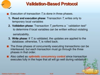 Validation-Based Protocol Execution of transaction  T i   is done in three phases. 1.  Read and execution phase : Transaction  T i  writes only to  temporary local variables 2.  Validation phase : Transaction  T i  performs a ``validation test''  to determine if local variables can be written without violating  serializability. 3.  Write phase : If  T i  is validated, the updates are applied to the    database; otherwise, T i  is rolled back. The three phases of concurrently executing transactions can be  interleaved, but each transaction must go through the three phases in that order. Also called as  optimistic concurrency control  since transaction executes fully in the hope that all will go well during validation 