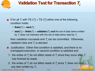 Validation Test for Transaction  T j If for all  T i  with TS ( T i ) < TS ( T j ) either one of the following condition holds: finish ( T i ) <  start ( T j )  start ( T j ) <  finish ( T i ) <  validation ( T j )  and  the set of data items written by  T i  does not intersect with the set of data items read by  T j .  then validation succeeds and  T j  can be committed.  Otherwise, validation fails and  T j  is aborted. Justification :  Either first condition is satisfied, and there is no overlapped execution, or second condition is satisfied and 1.  the writes of  T j   do not affect reads of  T i  since they occur after  T i   has finished its reads. 2.  the writes of  T i  do not affect reads of  T j  since  T j   does not read  any item written by  T i . 