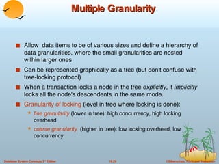 Multiple Granularity Allow  data items to be of various sizes and define a hierarchy of data granularities, where the small granularities are nested within larger ones Can be represented graphically as a tree (but don't confuse with tree-locking protocol) When a transaction locks a node in the tree  explicitly , it  implicitly  locks all the node's descendents in the same mode. Granularity of locking  (level in tree where locking is done): fine granularity  (lower in tree): high concurrency, high locking overhead coarse granularity   (higher in tree): low locking overhead, low concurrency 