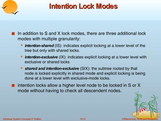 Intention Lock Modes In addition to S and X lock modes, there are three additional lock modes with multiple granularity: intention-shared  (IS): indicates explicit locking at a lower level of the tree but only with shared locks. intention - exclusive  (IX): indicates explicit locking at a lower level with exclusive or shared locks shared and intention - exclusive  (SIX): the subtree rooted by that node is locked explicitly in shared mode and explicit locking is being done at a lower level with exclusive-mode locks. intention locks allow a higher level node to be locked in S or X mode without having to check all descendent nodes. 