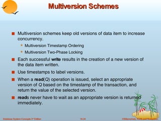 Multiversion Schemes Multiversion schemes keep old versions of data item to increase concurrency. Multiversion Timestamp Ordering Multiversion Two-Phase Locking Each successful  write  results in the creation of a new version of the data item written. Use timestamps to label versions. When a  read ( Q ) operation is issued, select an appropriate version of  Q  based on the timestamp of the transaction, and return the value of the selected version.  read s never have to wait as an appropriate version is returned immediately. 