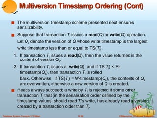 Multiversion Timestamp Ordering (Cont) The multiversion timestamp scheme presented next ensures serializability.  Suppose that transaction  T i   issues a  read ( Q ) or  write ( Q ) operation.  Let  Q k  denote the version of  Q  whose write timestamp is the largest write timestamp less than or equal to TS( T i ). 1.  If transaction  T i  issues a  read ( Q ), then the value returned is the  content of version Q k . 2.  If transaction  T i  issues a  write ( Q ), and if TS( T i )  <  R- timestamp( Q k ), then transaction  T i  is rolled  back. Otherwise,  if TS( T i )  =  W-timestamp( Q k ), the contents of  Q k   are overwritten, otherwise a new version of  Q  is created. Reads always succeed; a write by  T i  is rejected if some other transaction  T j  that (in the serialization order defined by the timestamp values) should read  T i 's write, has already read a version created by a transaction older than  T i . 