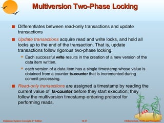 Multiversion Two-Phase Locking Differentiates between read-only transactions and update transactions Update transactions  acquire read and write locks, and hold all locks up to the end of the transaction. That is, update transactions follow rigorous two-phase locking. Each successful  write  results in the creation of a new version of the data item written. each version of a data item has a single timestamp whose value is obtained from a counter  ts-counter  that is incremented during commit processing. Read-only transactions  are assigned a timestamp by reading the current value of  ts-counter  before they start execution; they follow the multiversion timestamp-ordering protocol for performing reads. 