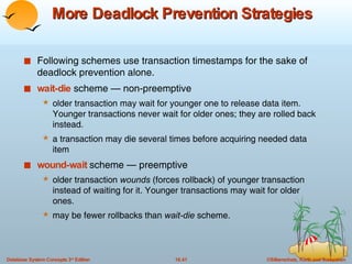 More Deadlock Prevention Strategies Following schemes use transaction timestamps for the sake of deadlock prevention alone. wait-die  scheme — non-preemptive older transaction may wait for younger one to release data item. Younger transactions never wait for older ones; they are rolled back instead. a transaction may die several times before acquiring needed data item wound-wait  scheme — preemptive older transaction  wounds  (forces rollback) of younger transaction instead of waiting for it. Younger transactions may wait for older ones. may be fewer rollbacks than  wait-die  scheme. 