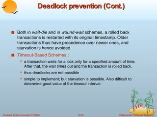 Deadlock prevention (Cont.) Both in  wait-die  and in  wound-wait  schemes, a rolled back transactions is restarted with its original timestamp. Older transactions thus have precedence over newer ones, and starvation is hence avoided. Timeout-Based Schemes  : a transaction waits for a lock only for a specified amount of time. After that, the wait times out and the transaction is rolled back. thus deadlocks are not possible simple to implement; but starvation is possible. Also difficult to determine good value of the timeout interval. 