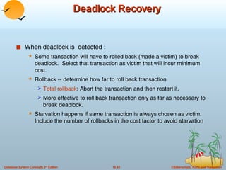 Deadlock Recovery When deadlock is  detected : Some transaction will have to rolled back (made a victim) to break deadlock.  Select that transaction as victim that will incur minimum cost. Rollback -- determine how far to roll back transaction Total rollback : Abort the transaction and then restart it. More effective to roll back transaction only as far as necessary to break deadlock. Starvation happens if same transaction is always chosen as victim. Include the number of rollbacks in the cost factor to avoid starvation 