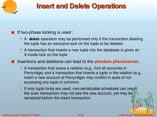 Insert and Delete Operations If two-phase locking is used : A  delete  operation may be performed only if the transaction deleting the tuple has an exclusive lock on the tuple to be deleted. A transaction that inserts a new tuple into the database is given an X-mode lock on the tuple Insertions and deletions can lead to the  phantom phenomenon . A transaction that scans a relation (e.g., find all accounts in Perryridge) and a transaction that inserts a tuple in the relation (e.g., insert a new account at Perryridge) may conflict in spite of not accessing any tuple in common.  If only tuple locks are used, non-serializable schedules can result: the scan transaction may not see the new account, yet may be serialized before the insert transaction. 