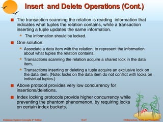 Insert  and Delete Operations (Cont.) The transaction scanning the relation is reading  information that indicates what tuples the relation contains, while a transaction inserting a tuple updates the same information. The information should be locked. One solution:  Associate a data item with the relation, to represent the information about what tuples the relation contains. Transactions scanning the relation acquire a shared lock in the data item,  Transactions inserting or deleting a tuple acquire an exclusive lock on the data item. (Note: locks on the data item do not conflict with locks on individual tuples.) Above protocol provides very low concurrency for insertions/deletions. Index locking protocols provide higher concurrency while  preventing the phantom phenomenon, by requiring locks  on certain index buckets.  