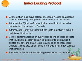 Index Locking Protocol Every relation must have at least one index. Access to a relation must be made only through one of the indices on the relation. A transaction  T i  that performs a lookup must lock all the index buckets that it accesses, in S-mode. A transaction  T i  may not insert a tuple  t i  into a relation  r  without updating all indices to  r . T i  must perform a lookup on every index to find all index buckets that could have possibly contained a pointer to tuple  t i , had it existed already, and obtain locks in X-mode on all these index buckets.  T i  must also obtain locks in X-mode on all index buckets that it modifies. The rules of the two-phase locking protocol must be observed. 