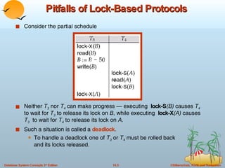 Pitfalls of Lock-Based Protocols Consider the partial schedule Neither  T 3  nor  T 4  can make progress — executing  lock-S (B)  causes  T 4  to wait for  T 3  to release its lock on  B , while executing  lock-X (A)  causes  T 3   to wait for  T 4  to release its lock on  A . Such a situation is called a  deadlock .  To handle a deadlock one of  T 3  or  T 4  must be rolled back  and its locks released. 