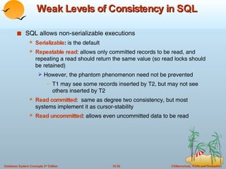 Weak Levels of Consistency in SQL SQL allows non-serializable executions Serializable :  is the default Repeatable read : allows only committed records to be read, and repeating a read should return the same value (so read locks should be retained) However, the phantom phenomenon need not be prevented T1 may see some records inserted by T2, but may not see others inserted by T2 Read committed :  same as degree two consistency, but most systems implement it as cursor-stability Read uncommitted : allows even uncommitted data to be read 