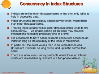 Concurrency in Index Structures Indices are unlike other database items in that their only job is to help in accessing data. Index-structures are typically accessed very often, much more than other database items.  Treating index-structures like other database items leads to low concurrency.  Two-phase locking on an index may result in transactions executing practically one-at-a-time. It is acceptable to have nonserializable concurrent access to an index as long as the accuracy of the index is maintained. In particular, the exact values read in an internal node of a  B + -tree are irrelevant so long as we land up in the correct leaf node. There are index concurrency protocols where locks on internal nodes are released early, and not in a two-phase fashion. 