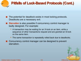 Pitfalls of Lock-Based Protocols (Cont.) The potential for deadlock exists in most locking protocols. Deadlocks are a necessary evil. Starvation  is also possible if concurrency control manager is badly designed. For example: A transaction may be waiting for an X-lock on an item, while a sequence of other transactions request and are granted an S-lock on the same item.  The same transaction is repeatedly rolled back due to deadlocks. Concurrency control manager can be designed to prevent starvation. 