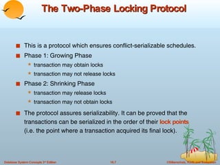 The Two-Phase Locking Protocol This is a protocol which ensures conflict-serializable schedules. Phase 1: Growing Phase transaction may obtain locks  transaction may not release locks Phase 2: Shrinking Phase transaction may release locks transaction may not obtain locks The protocol assures serializability. It can be proved that the transactions can be serialized in the order of their  lock points   (i.e. the point where a transaction acquired its final lock).  