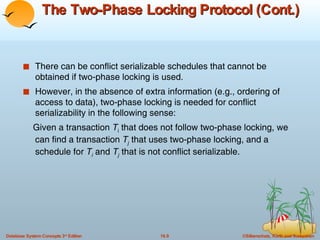 The Two-Phase Locking Protocol (Cont.) There can be conflict serializable schedules that cannot be obtained if two-phase locking is used.  However, in the absence of extra information (e.g., ordering of  access to data), two-phase locking is needed for conflict serializability in the following sense: Given a transaction  T i  that does not follow two-phase locking, we can find a transaction  T j  that uses two-phase locking, and a schedule for  T i  and  T j  that is not conflict serializable. 