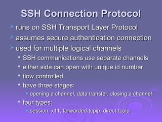 SSH Connection Protocol
SSH Connection Protocol
 runs on SSH Transport Layer Protocol
runs on SSH Transport Layer Protocol
 assumes secure authentication connection
assumes secure authentication connection
 used for multiple logical channels
used for multiple logical channels

SSH communications use separate channels
SSH communications use separate channels

either side can open with unique id number
either side can open with unique id number

flow controlled
flow controlled

have three stages:
have three stages:
• opening a channel, data transfer, closing a channel
opening a channel, data transfer, closing a channel

four types:
four types:
• session, x11, forwarded-tcpip, direct-tcpip.
session, x11, forwarded-tcpip, direct-tcpip.
 