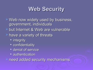 Web Security
Web Security
 Web now widely used by business,
Web now widely used by business,
government, individuals
government, individuals
 but Internet & Web are vulnerable
but Internet & Web are vulnerable
 have a variety of threats
have a variety of threats

integrity
integrity

confidentiality
confidentiality

denial of service
denial of service

authentication
authentication
 need added security mechanisms
need added security mechanisms
 