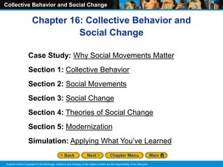 Collective Behavior and Social Change
Original Content Copyright © Holt McDougal. Additions and changes to the original content are the responsibility of the instructor.
Chapter 16: Collective Behavior and
Social Change
Case Study: Why Social Movements Matter
Section 1: Collective Behavior
Section 2: Social Movements
Section 3: Social Change
Section 4: Theories of Social Change
Section 5: Modernization
Simulation: Applying What You’ve Learned
 