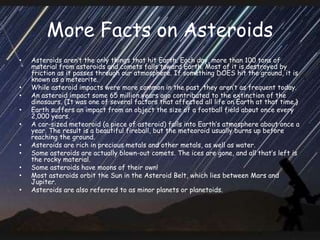 More Facts on Asteroids
• Asteroids aren’t the only things that hit Earth. Each day, more than 100 tons of
material from asteroids and comets falls toward Earth. Most of it is destroyed by
friction as it passes through our atmosphere. If something DOES hit the ground, it is
known as a meteorite.
• While asteroid impacts were more common in the past, they aren’t as frequent today.
• An asteroid impact some 65 million years ago contributed to the extinction of the
dinosaurs. (It was one of several factors that affected all life on Earth at that time.)
• Earth suffers an impact from an object the size of a football field about once every
2,000 years.
• A car-sized meteoroid (a piece of asteroid) falls into Earth’s atmosphere about once a
year. The result is a beautiful fireball, but the meteoroid usually burns up before
reaching the ground.
• Asteroids are rich in precious metals and other metals, as well as water.
• Some asteroids are actually blown-out comets. The ices are gone, and all that’s left is
the rocky material.
• Some asteroids have moons of their own!
• Most asteroids orbit the Sun in the Asteroid Belt, which lies between Mars and
Jupiter.
• Asteroids are also referred to as minor planets or planetoids.
 