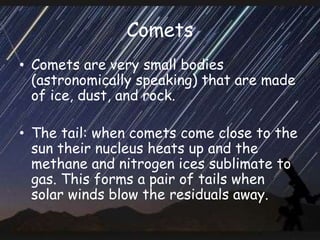 Comets
• Comets are very small bodies
(astronomically speaking) that are made
of ice, dust, and rock.
• The tail: when comets come close to the
sun their nucleus heats up and the
methane and nitrogen ices sublimate to
gas. This forms a pair of tails when
solar winds blow the residuals away.
 