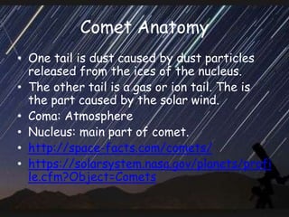 Comet Anatomy
• One tail is dust caused by dust particles
released from the ices of the nucleus.
• The other tail is a gas or ion tail. The is
the part caused by the solar wind.
• Coma: Atmosphere
• Nucleus: main part of comet.
• http://space-facts.com/comets/
• https://solarsystem.nasa.gov/planets/profi
le.cfm?Object=Comets
 