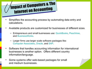 uters & The
    Im pact of Comp
                    ccounting
      Internet on A
• Simplifies the accounting process by automating data entry and
  calculations.

• Available products are customized for businesses of different sizes.
    – Entrepreneurs and small businesses use: QuickBooks, Peachtree,
      and BusinessWorks.

    – Larger firms use larger scale software packages like:
      Computer Associates, Oracle, and SAP.

• Software that handles accounting information for international
  businesses is another option. Offers different country
  information/language.

• Some systems offer web-based packages for small
  and medium businesses.
 