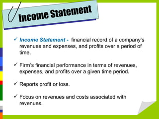 om e Sta t ement
  In c
 Income Statement - financial record of a company’s
  revenues and expenses, and profits over a period of
  time.

 Firm’s financial performance in terms of revenues,
  expenses, and profits over a given time period.

 Reports profit or loss.

 Focus on revenues and costs associated with
  revenues.
 