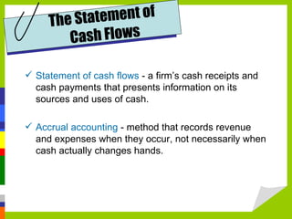 Th e Sta tement of
         Ca sh Flows

 Statement of cash flows - a firm’s cash receipts and
  cash payments that presents information on its
  sources and uses of cash.

 Accrual accounting - method that records revenue
  and expenses when they occur, not necessarily when
  cash actually changes hands.
 