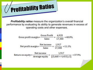 Profitabil i t y Ra t i o s

    Profitability ratios measure the organization’s overall financial
performance by evaluating its ability to generate revenues in excess of
                  operating costs and other expenses.
 