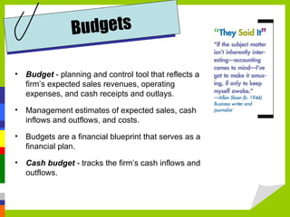 Budgets

•   Budget - planning and control tool that reflects a
    firm’s expected sales revenues, operating
    expenses, and cash receipts and outlays.

•   Management estimates of expected sales, cash
    inflows and outflows, and costs.

•   Budgets are a financial blueprint that serves as a
    financial plan.

•   Cash budget - tracks the firm’s cash inflows and
    outflows.
 